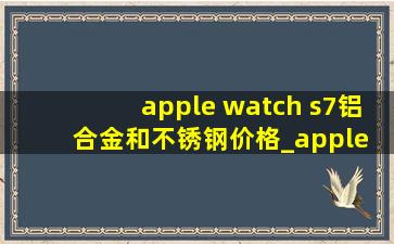 apple watch s7铝合金和不锈钢价格_apple watch s7铝合金和不锈钢